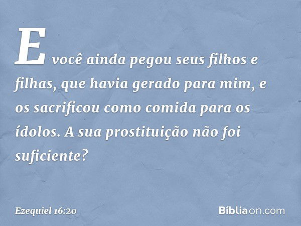 "E você ainda pegou seus filhos e filhas, que havia gerado para mim, e os sacrificou como comida para os ídolos. A sua prostituição não foi suficiente? -- Ezequ