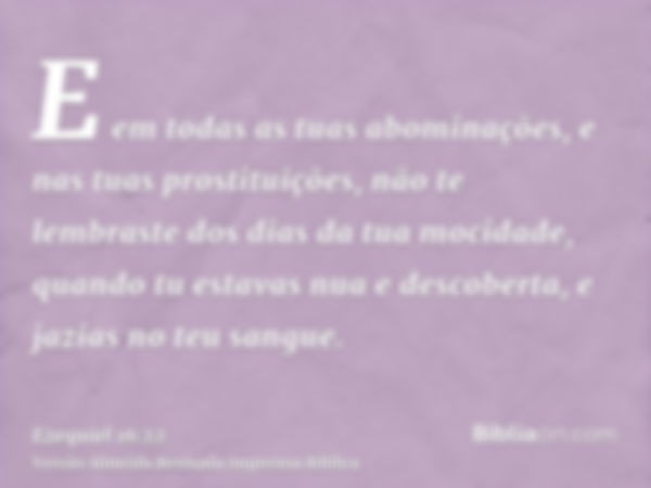 E em todas as tuas abominações, e nas tuas prostituições, não te lembraste dos dias da tua mocidade, quando tu estavas nua e descoberta, e jazias no teu sangue.