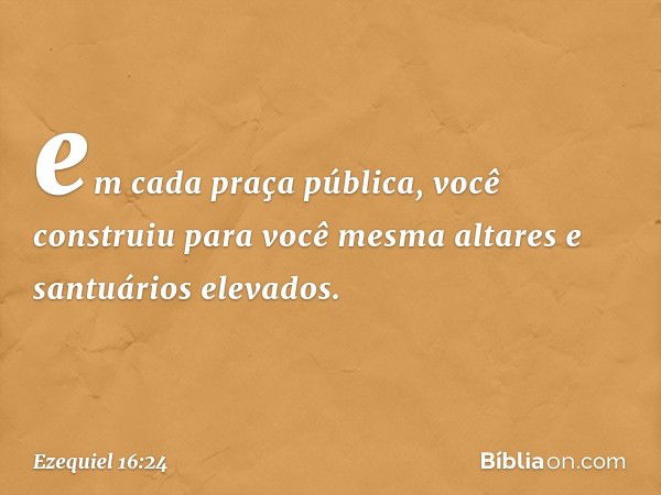 em cada praça pública, você construiu para você mesma altares e santuários elevados. -- Ezequiel 16:24