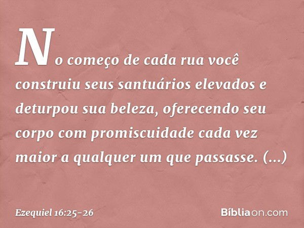 No começo de cada rua você construiu seus santuários elevados e deturpou sua beleza, oferecendo seu corpo com promiscuidade cada vez maior a qualquer um que pas