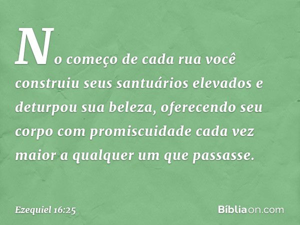 No começo de cada rua você construiu seus santuários elevados e deturpou sua beleza, oferecendo seu corpo com promiscuidade cada vez maior a qualquer um que pas