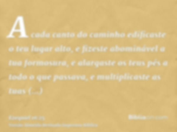 A cada canto do caminho edificaste o teu lugar alto, e fizeste abominável a tua formosura, e alargaste os teus pés a todo o que passava, e multiplicaste as tuas