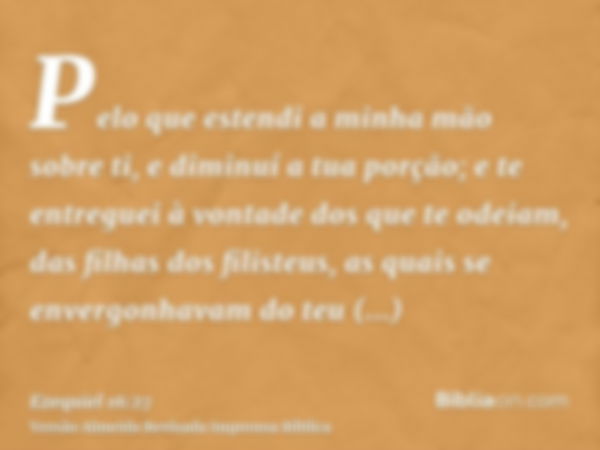 Pelo que estendi a minha mão sobre ti, e diminuí a tua porção; e te entreguei à vontade dos que te odeiam, das filhas dos filisteus, as quais se envergonhavam d