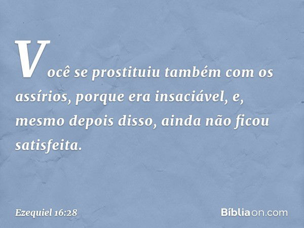 Você se pros­tituiu também com os assírios, porque era insaciável, e, mesmo depois disso, ainda não ficou satisfeita. -- Ezequiel 16:28