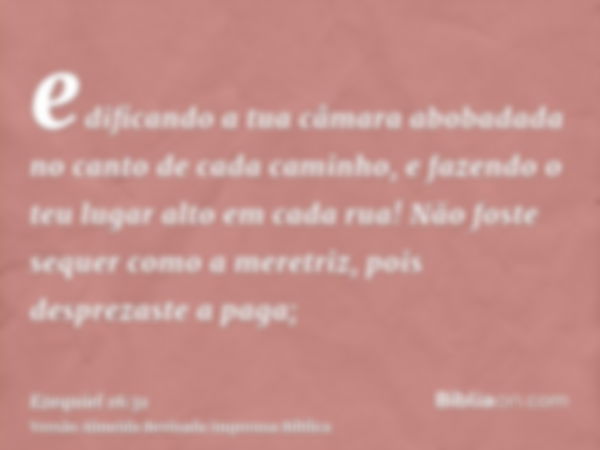 edificando a tua câmara abobadada no canto de cada caminho, e fazendo o teu lugar alto em cada rua! Não foste sequer como a meretriz, pois desprezaste a paga;