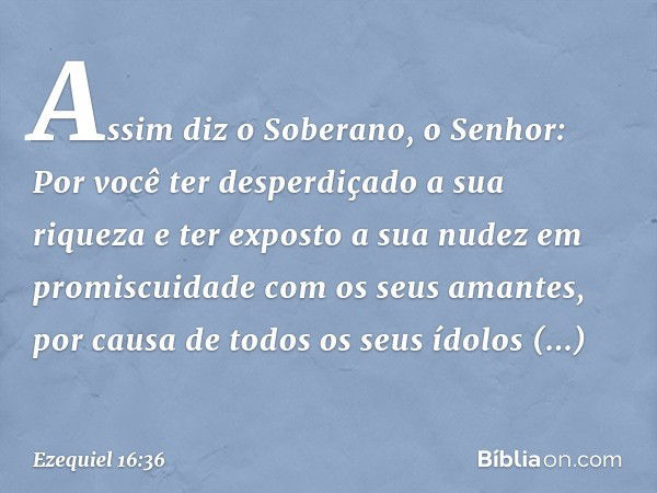 Assim diz o Soberano, o ­Senhor: Por você ter desperdiçado a sua riqueza e ter exposto a sua nudez em promiscuidade com os seus amantes, por causa de todos os s