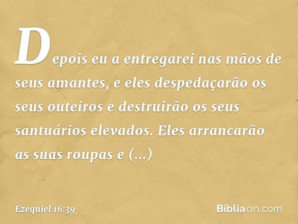 Depois eu a entregarei nas mãos de seus aman­tes, e eles despedaçarão os seus outeiros e destruirão os seus santuários elevados. Eles arrancarão as suas roupas 