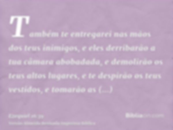 Também te entregarei nas mãos dos teus inimigos, e eles derribarão a tua câmara abobadada, e demolirão os teus altos lugares, e te despirão os teus vestidos, e 