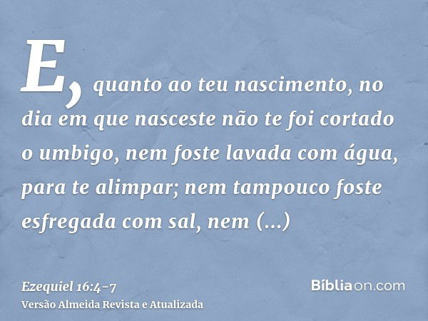 E, quanto ao teu nascimento, no dia em que nasceste não te foi cortado o umbigo, nem foste lavada com água, para te alimpar; nem tampouco foste esfregada com sa