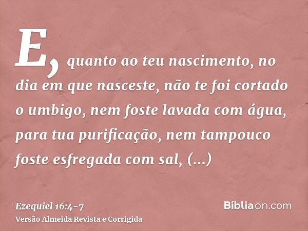 E, quanto ao teu nascimento, no dia em que nasceste, não te foi cortado o umbigo, nem foste lavada com água, para tua purificação, nem tampouco foste esfregada 