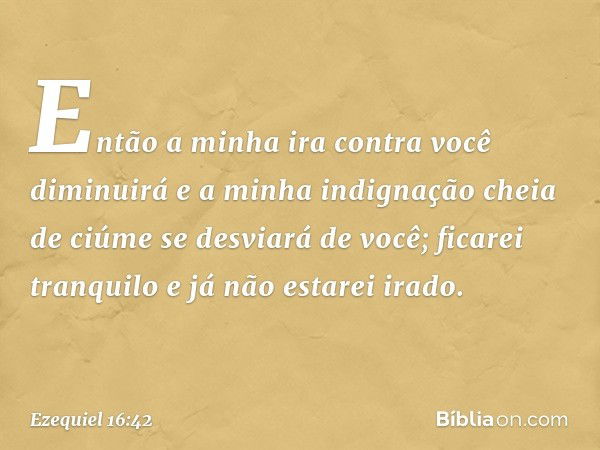 Então a minha ira contra você diminuirá e a minha indignação cheia de ciúme se desviará de você; ficarei tranquilo e já não estarei irado. -- Ezequiel 16:42