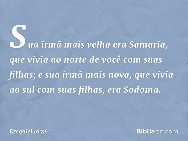 Sua irmã mais velha era Samaria, que vivia ao norte de você com suas filhas; e sua irmã mais nova, que vivia ao sul com suas filhas, era Sodoma. -- Ezequiel 16: