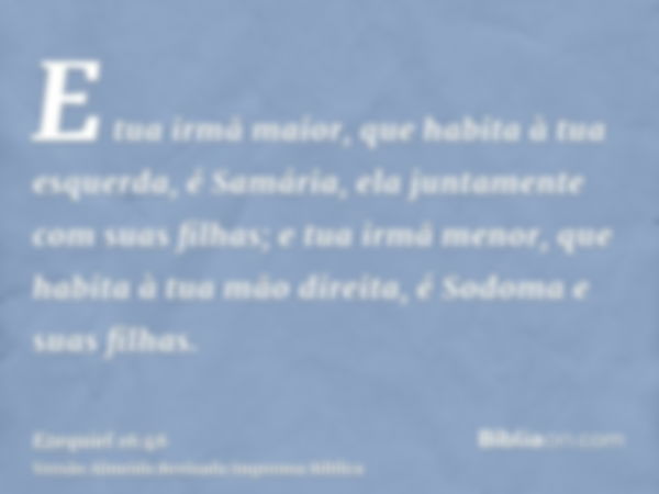 E tua irmã maior, que habita à tua esquerda, é Samária, ela juntamente com suas filhas; e tua irmã menor, que habita à tua mão direita, é Sodoma e suas filhas.