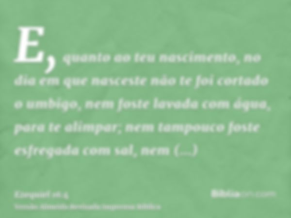 E, quanto ao teu nascimento, no dia em que nasceste não te foi cortado o umbigo, nem foste lavada com água, para te alimpar; nem tampouco foste esfregada com sa