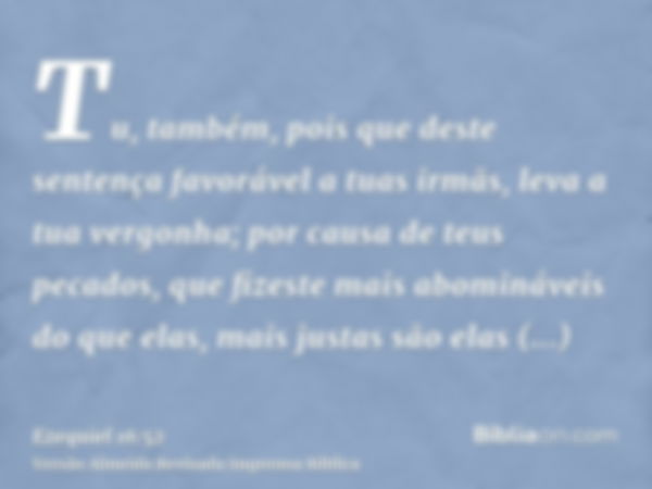 Tu, também, pois que deste sentença favorável a tuas irmãs, leva a tua vergonha; por causa de teus pecados, que fizeste mais abomináveis do que elas, mais justa