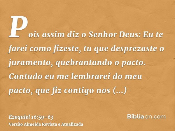 Pois assim diz o Senhor Deus: Eu te farei como fizeste, tu que desprezaste o juramento, quebrantando o pacto.Contudo eu me lembrarei do meu pacto, que fiz conti