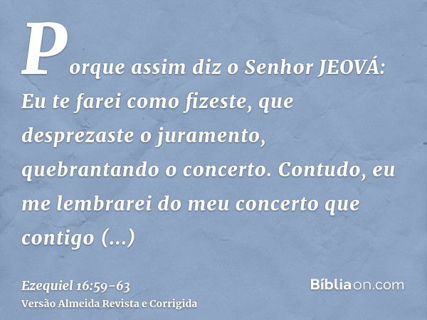 Porque assim diz o Senhor JEOVÁ: Eu te farei como fizeste, que desprezaste o juramento, quebrantando o concerto.Contudo, eu me lembrarei do meu concerto que con