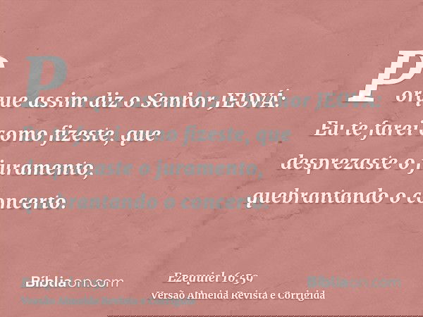 Porque assim diz o Senhor JEOVÁ: Eu te farei como fizeste, que desprezaste o juramento, quebrantando o concerto.
