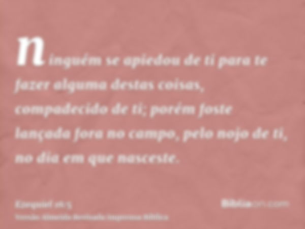 ninguém se apiedou de ti para te fazer alguma destas coisas, compadecido de ti; porém foste lançada fora no campo, pelo nojo de ti, no dia em que nasceste.