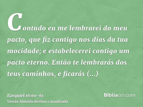 Contudo eu me lembrarei do meu pacto, que fiz contigo nos dias da tua mocidade; e estabelecerei contigo um pacto eterno.Então te lembrarás dos teus caminhos, e 