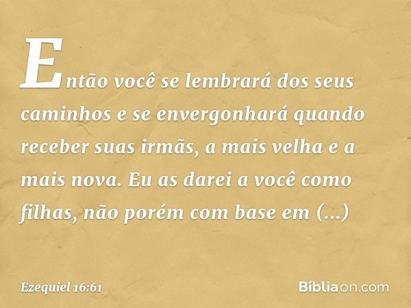 Então você se lembrará dos seus caminhos e se envergonhará quando receber suas irmãs, a mais velha e a mais nova. Eu as darei a você como filhas, não porém com 