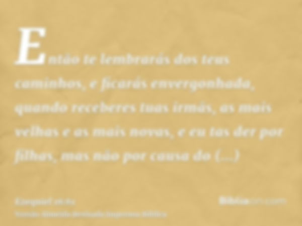 Então te lembrarás dos teus caminhos, e ficarás envergonhada, quando receberes tuas irmãs, as mais velhas e as mais novas, e eu tas der por filhas, mas não por 