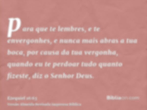 para que te lembres, e te envergonhes, e nunca mais abras a tua boca, por causa da tua vergonha, quando eu te perdoar tudo quanto fizeste, diz o Senhor Deus.