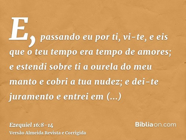 E, passando eu por ti, vi-te, e eis que o teu tempo era tempo de amores; e estendi sobre ti a ourela do meu manto e cobri a tua nudez; e dei-te juramento e entr