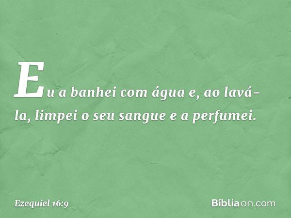 "Eu a banhei com água e, ao lavá-la, limpei o seu sangue e a perfumei. -- Ezequiel 16:9