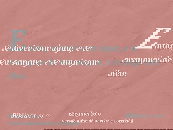 Então, te lavei com água, e te enxuguei do teu sangue, e te ungi com óleo.