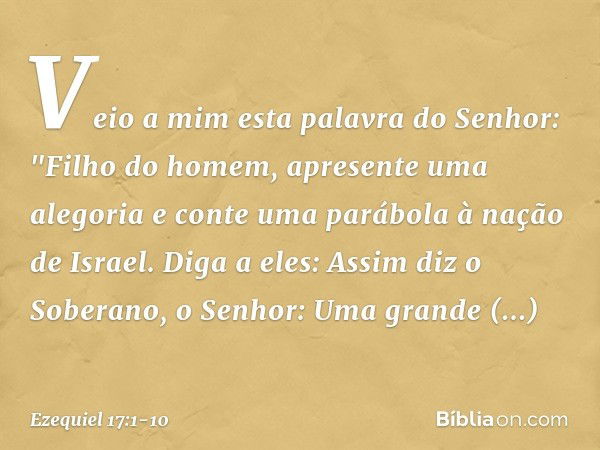 Veio a mim esta palavra do Senhor: "Filho do homem, apresente uma alegoria e conte uma parábola à nação de Israel. Diga a eles: Assim diz o Soberano, o Senhor: 