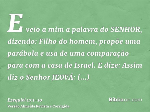 E veio a mim a palavra do SENHOR, dizendo:Filho do homem, propõe uma parábola e usa de uma comparação para com a casa de Israel.E dize: Assim diz o Senhor JEOVÁ