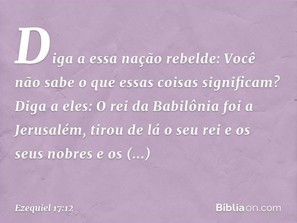 "Diga a essa nação rebelde: Você não sabe o que essas coisas significam? Diga a eles: O rei da Babilônia foi a Jerusalém, tirou de lá o seu rei e os seus nobres