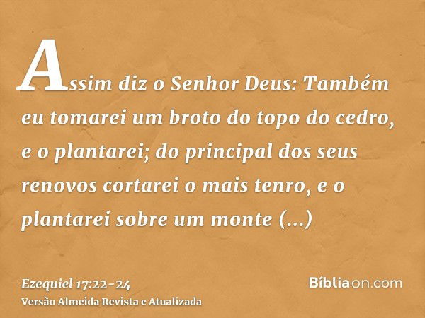 Assim diz o Senhor Deus: Também eu tomarei um broto do topo do cedro, e o plantarei; do principal dos seus renovos cortarei o mais tenro, e o plantarei sobre um