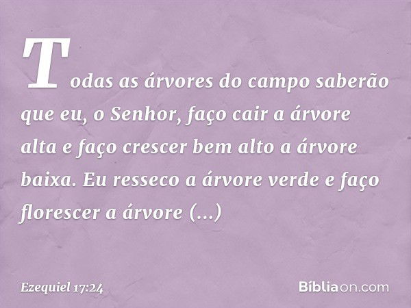 Todas as árvores do campo saberão que eu, o Senhor, faço cair a árvore alta e faço crescer bem alto a árvore baixa. Eu resseco a árvore verde e faço florescer a