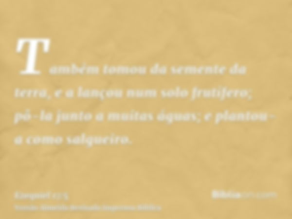 Também tomou da semente da terra, e a lançou num solo frutífero; pô-la junto a muitas águas; e plantou-a como salgueiro.