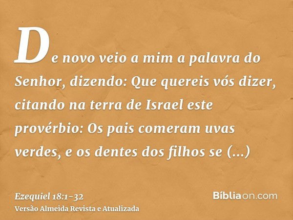 De novo veio a mim a palavra do Senhor, dizendo:Que quereis vós dizer, citando na terra de Israel este provérbio: Os pais comeram uvas verdes, e os dentes dos f