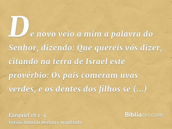 De novo veio a mim a palavra do Senhor, dizendo:Que quereis vós dizer, citando na terra de Israel este provérbio: Os pais comeram uvas verdes, e os dentes dos f