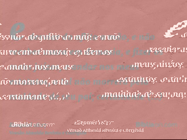 e desviar do aflito a mão, e não receber usura em demasia, e fizer os meus juízos, e andar nos meus estatutos, o tal não morrerá pela maldade de seu pai; certam