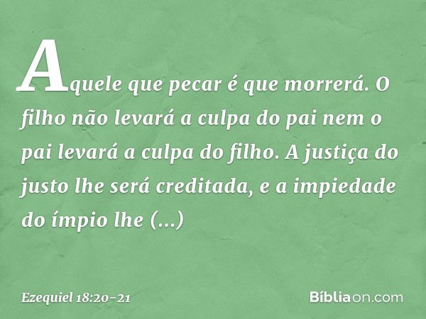 Aquele que pecar é que morrerá. O filho não levará a culpa do pai nem o pai levará a culpa do filho. A justiça do justo lhe será creditada, e a impiedade do ímp