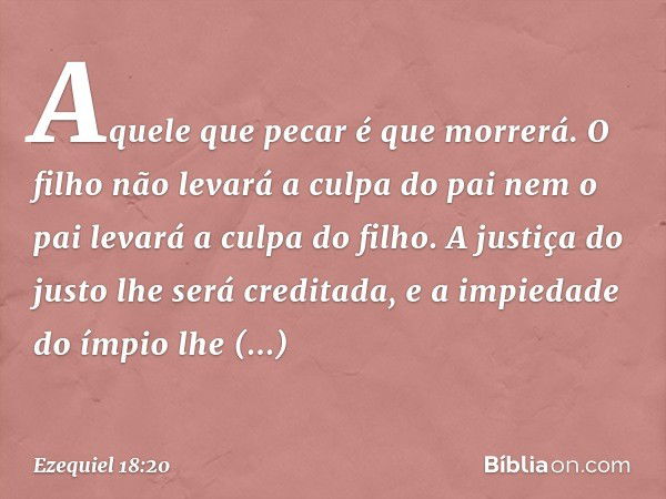 Aquele que pecar é que morrerá. O filho não levará a culpa do pai nem o pai levará a culpa do filho. A justiça do justo lhe será creditada, e a impiedade do ímp