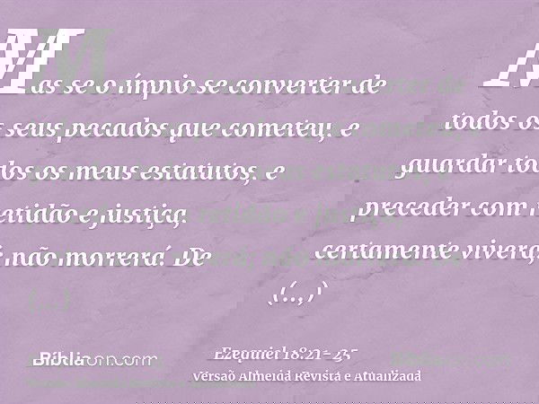 Mas se o ímpio se converter de todos os seus pecados que cometeu, e guardar todos os meus estatutos, e preceder com retidão e justiça, certamente viverá; não mo