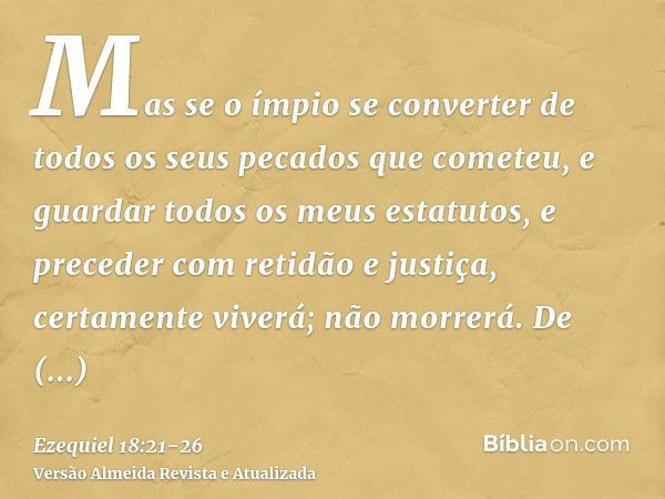 Mas se o ímpio se converter de todos os seus pecados que cometeu, e guardar todos os meus estatutos, e preceder com retidão e justiça, certamente viverá; não mo