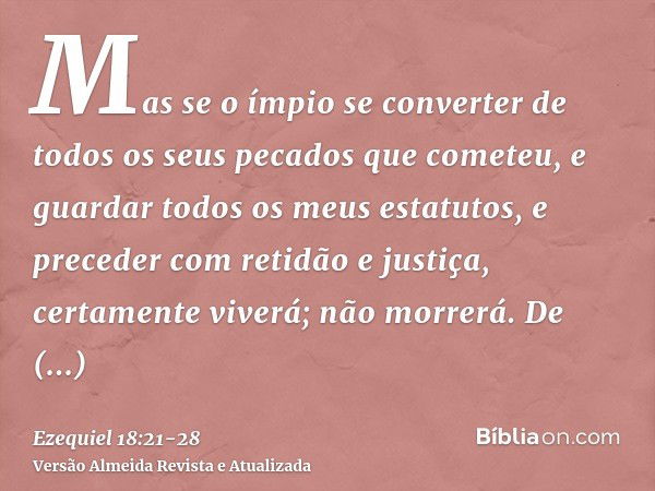 Mas se o ímpio se converter de todos os seus pecados que cometeu, e guardar todos os meus estatutos, e preceder com retidão e justiça, certamente viverá; não mo