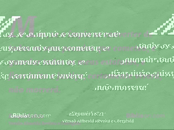Mas, se o ímpio se converter de todos os seus pecados que cometeu, e guardar todos os meus estatutos, e fizer juízo e justiça, certamente viverá; não morrerá.