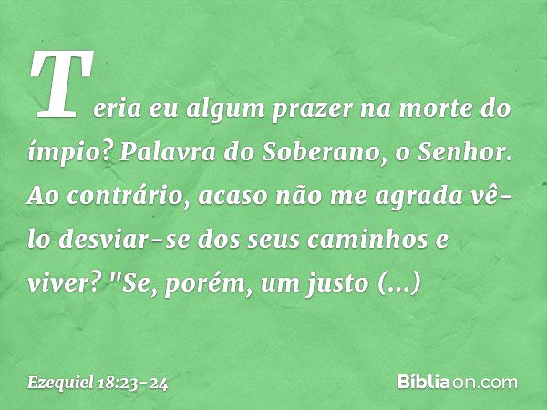 Teria eu algum prazer na morte do ímpio? Palavra do Soberano, o Senhor. Ao contrário, acaso não me agrada vê-lo desviar-se dos seus caminhos e viver? "Se, porém