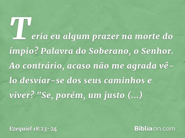 Teria eu algum prazer na morte do ímpio? Palavra do Soberano, o Senhor. Ao contrário, acaso não me agrada vê-lo desviar-se dos seus caminhos e viver? "Se, porém