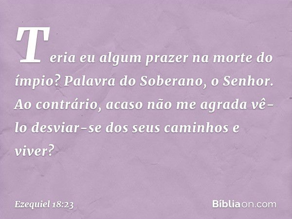 Teria eu algum prazer na morte do ímpio? Palavra do Soberano, o Senhor. Ao contrário, acaso não me agrada vê-lo desviar-se dos seus caminhos e viver? -- Ezequie