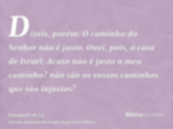 Dizeis, porém: O caminho do Senhor não é justo. Ouvi, pois, ó casa de Israel: Acaso não é justo o meu caminho? não são os vossos caminhos que são injustos?