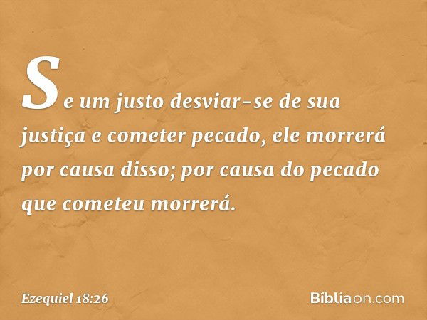 Se um justo desviar-se de sua justiça e cometer pecado, ele mor­rerá por causa disso; por causa do pecado que cometeu morrerá. -- Ezequiel 18:26